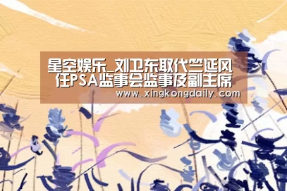 星空娱乐_刘卫东取代竺延风 任PSA监事会监事及副主席(图2) 星空体育娱乐