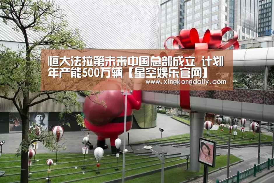 恒大法拉第未来中国总部成立 计划年产能500万辆【星空娱乐官网】(图2) 星空娱乐官网
